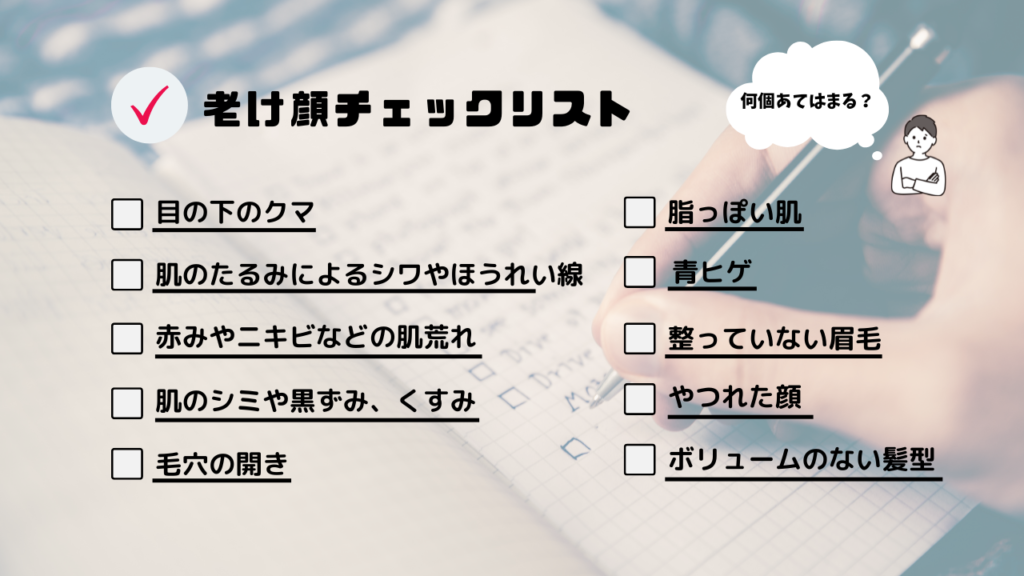 老け顔チェックリスト
・目の下のクマ
・はだのたるみやしわ、ほうれい線
・赤みやニキビなどの肌荒れ
・肌のシミや黒ずみ、くすみ
・毛穴の開き
・脂っぽい肌
・青ヒゲ
・整っていない眉毛
・やつれた顔
・ボリュームのない髪型