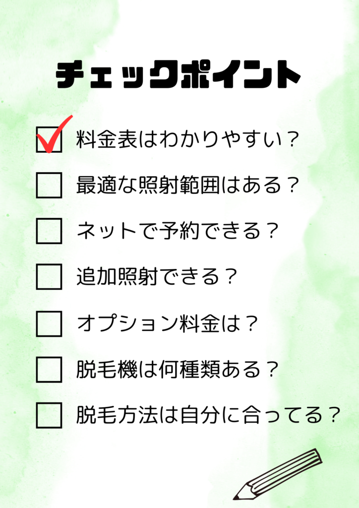 チェックポイント
・料金表はわかりやすい？
・最適な照射範囲はある？
・ネットで予約できる？
・追加照射できる？
・オプション料金は？
・脱毛機は何種類ある？
・脱毛方法は自分に合ってる？